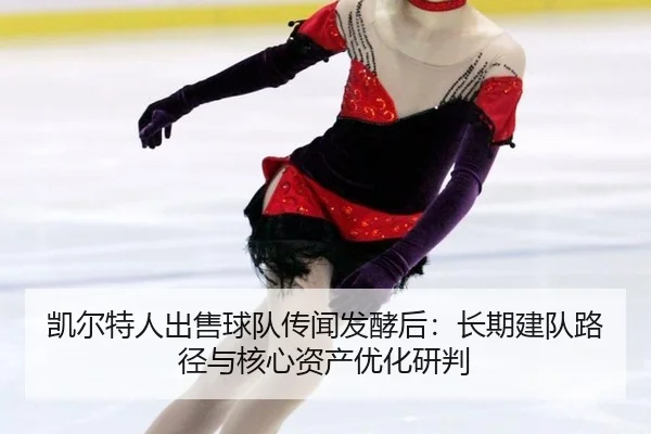 凯尔特人出售球队传闻发酵后：长期建队路径与核心资产优化研判