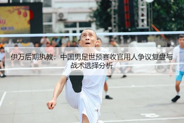伊万后期执教：中国男足世预赛收官用人争议复盘与战术选择分析